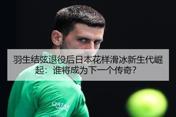 羽生结弦退役后日本花样滑冰新生代崛起：谁将成为下一个传奇？